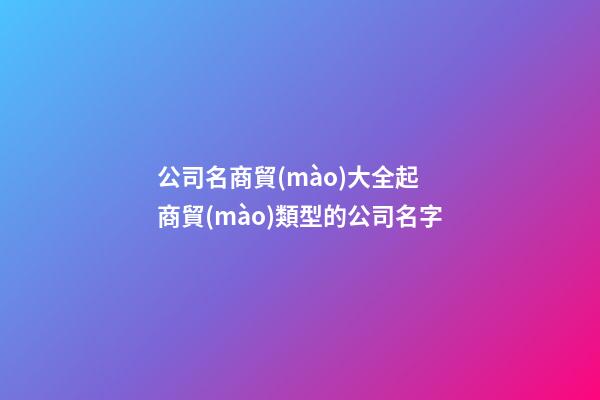 公司名商貿(mào)大全起 商貿(mào)類型的公司名字-第1張-公司起名-玄機派